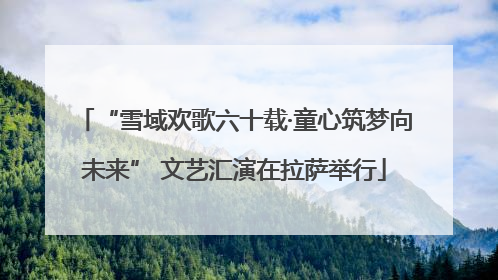 “雪域欢歌六十载·童心筑梦向未来” 文艺汇演在拉萨举行